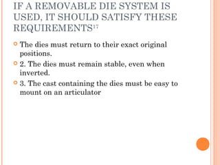 IF A REMOVABLE DIE SYSTEM IS
USED, IT SHOULD SATISFY THESE
REQUIREMENTS17
 The dies must return to their exact original
positions.
 2. The dies must remain stable, even when
inverted.
 3. The cast containing the dies must be easy to
mount on an articulator
 