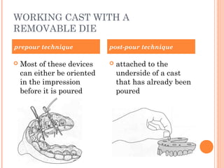 WORKING CAST WITH A
REMOVABLE DIE
 Most of these devices
can either be oriented
in the impression
before it is poured
 attached to the
underside of a cast
that has already been
poured
prepour technique post-pour technique
 