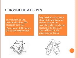 curved dowel (A),
positioning bar (B),
straight pins (C)
first pour of die stone
(D) to the impression
Depressions are made
about 2.0 mm deep on
either side of the
dowels in the two large
segments of the cast
that will carry the
unprepared teeth
CURVED DOWEL PIN
 