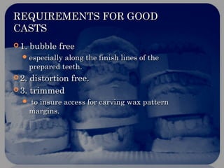 REQUIREMENTS FOR GOODREQUIREMENTS FOR GOOD
CASTSCASTS
 1. bubble free1. bubble free
 especially along the finish lines of theespecially along the finish lines of the
prepared teeth.prepared teeth.
 2. distortion free.2. distortion free.
 3. trimmed3. trimmed
 to insure access for carving wax patternto insure access for carving wax pattern
margins.margins.
 