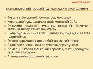 МӨНГӨН ХӨРӨНГИЙН НӨӨЦИЙН УДИРДЛАГАД БАРИМТЛАХ ЗАРЧМУУД
 Түвшинг боломжтой хэмжээгээр бууруулах
 Хэрэгцээтэй үед шаардлагатай мөнгөтэй байх
 Эрсдлийн тодорхой түвшинд өгөөжийг боломжит
хамгийн өндөр хэмжээнд хүргэх
 Өдөр бүр алийг нь зарах, шинээр юу худалдаж авахаа
тодорхойлох
 Орлого зардлаасаа өндөр байгаа эсэхийг хянах
 Зарах үнэт цаасныхаа хөрвөх чадварыг үнэлэх
 Компаний бэлэн мөнгөний хэрэгцээ, үнэт цааснуудын
хугацааг уялдуулах
 Арбитражийн боломжийг ашиглах
www.zaluu.comwww.zaluu.com
 