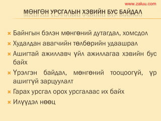 МӨНГӨН УРСГАЛЫН ХЭВИЙН БУС БАЙДАЛ
 Байнгын бэлэн мөнгөний дутагдал, хомсдол
 Худалдан авагчийн төлбөрийн удаашрал
 Ашигтай ажиллавч үйл ажиллагаа хэвийн бус
байх
 Үрэлгэн байдал, мөнгөний тооцоогүй, үр
ашиггүй зарцуулалт
 Гарах урсгал орох урсгалаас их байх
 Илүүдэл нөөц
www.zaluu.comwww.zaluu.com
 