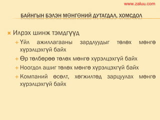 БАЙНГЫН БЭЛЭН МӨНГӨНИЙ ДУТАГДАЛ, ХОМСДОЛ
 Илрэх шинж тэмдгүүд
 Үйл ажиллагааны зардлуудыг төлөх мөнгө
хүрэлцэхгүй байх
 Өр төлбөрөө төлөх мөнгө хүрэлцэхгүй байх
 Ноогдол ашиг төлөх мөнгө хүрэлцэхгүй байх
 Компаний өсөлт, хөгжилтөд зарцуулах мөнгө
хүрэлцэхгүй байх
www.zaluu.comwww.zaluu.com
 