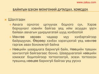 БАЙНГЫН БЭЛЭН МӨНГӨНИЙ ДУТАГДАЛ, ХОМСДОЛ
 Шалтгаан
 Авлага орлогоо цуглуулах бодлого сул. Хэрэв
борлуулалт хэвийн байгаа үед ийм асуудал үүсч
байвал авлагын удирдлагатай шууд холбоотой
 Мөнгөө хөрвөх чадвар муу хэлбэртэйгээр
байршуулах. Өөрөөр хэлбэл хэрэгцээтэй үед мөнгөө
гаргаж авах боломжгүй байна
 Нөөцийн шаардлага барихгүй байх. Нөөцийн түвшин
хангалтгүй байгаагаас болно. Шаардлагатай нөөцийн
хэмжээг бодитойгоор тогтоогоогүй, эсвэл тогтоосон
түвшинд нөөцөө барихгүй байгаа үед үүснэ
www.zaluu.comwww.zaluu.com
 