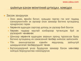 БАЙНГЫН БЭЛЭН МӨНГӨНИЙ ДУТАГДАЛ, ХОМСДОЛ
 Засаж залруулах
 Зээл авах, өрийн бичиг, хувьцаа гаргах гэх мэт гадаад
санхүүжилтийн эх үүсвэр олох замаар богино хугацаанд
хүндрэлээс гарах
 Хөрөнгө худалдах зэргээр дотоод эх үүсвэр бий болгох
 Хөрвөх чадвар муутай хэлбэрээр түгжигдэж буй эх
үүсвэрийг чөлөөлөх
 Шинээр хөрөнгө худалдаж авахын оронд түрээслэх буюу
богино хугацаанд их хэмжээний төлбөр хийхээс зайлсхийх
 Үйл ажиллагаагаа хэвийн явуулахад зайлшгүй
шаардлагатай төлбөрүүдийг төлөх
 Бүтээгдэхүүний үнээ бууруулах замаар бэлэн мөнгөөр
хийгдэх борлуулалтаа нэмэгдүүлэх
www.zaluu.comwww.zaluu.com
 