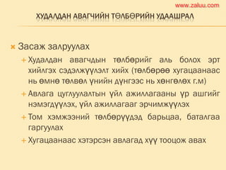 ХУДАЛДАН АВАГЧИЙН ТӨЛБӨРИЙН УДААШРАЛ
 Засаж залруулах
 Худалдан авагчдын төлбөрийг аль болох эрт
хийлгэх сэдэлжүүлэлт хийх (төлбөрөө хугацаанаас
нь өмнө төлвөл үнийн дүнгээс нь хөнгөлөх г.м)
 Авлага цуглуулалтын үйл ажиллагааны үр ашгийг
нэмэгдүүлэх, үйл ажиллагааг эрчимжүүлэх
 Том хэмжээний төлбөрүүдэд барьцаа, баталгаа
гаргуулах
 Хугацаанаас хэтэрсэн авлагад хүү тооцож авах
www.zaluu.comwww.zaluu.com
 