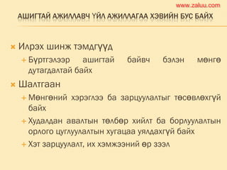 АШИГТАЙ АЖИЛЛАВЧ ҮЙЛ АЖИЛЛАГАА ХЭВИЙН БУС БАЙХ
 Илрэх шинж тэмдгүүд
 Бүртгэлээр ашигтай байвч бэлэн мөнгө
дутагдалтай байх
 Шалтгаан
 Мөнгөний хэрэглээ ба зарцуулалтыг төсөвлөхгүй
байх
 Худалдан авалтын төлбөр хийлт ба борлуулалтын
орлого цуглуулалтын хугацаа уялдахгүй байх
 Хэт зарцуулалт, их хэмжээний өр зээл
www.zaluu.comwww.zaluu.com
 