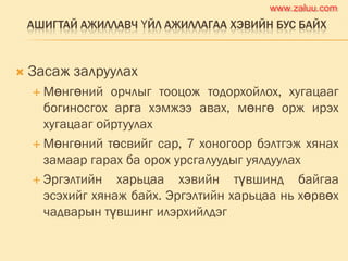 АШИГТАЙ АЖИЛЛАВЧ ҮЙЛ АЖИЛЛАГАА ХЭВИЙН БУС БАЙХ
 Засаж залруулах
 Мөнгөний орчлыг тооцож тодорхойлох, хугацааг
богиносгох арга хэмжээ авах, мөнгө орж ирэх
хугацааг ойртуулах
 Мөнгөний төсвийг сар, 7 хоногоор бэлтгэж хянах
замаар гарах ба орох урсгалуудыг уялдуулах
 Эргэлтийн харьцаа хэвийн түвшинд байгаа
эсэхийг хянаж байх. Эргэлтийн харьцаа нь хөрвөх
чадварын түвшинг илэрхийлдэг
www.zaluu.comwww.zaluu.com
 