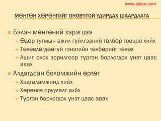МӨНГӨН ХӨРӨНГИЙГ ОНОВЧТОЙ УДИРДАХ ШААРДЛАГА
 Бэлэн мөнгөний хэрэгцээ
 Өдөр тутмын ажил гүйлгээний төлбөр тооцоо хийх
 Төлөвлөгдөөгүй гэнэтийн төлбөрийг төлөх
 Ашиг олох зорилгоор түргэн борлогдох үнэт цаас
авах
 Алдагдсан боломжийн өртөг
 Хадгаламжинд хийх
 Хөрөнгө оруулалт хийх
 Түргэн борлогдох үнэт цаас авах
www.zaluu.comwww.zaluu.com
 
