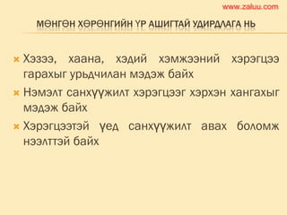 МӨНГӨН ХӨРӨНГИЙН ҮР АШИГТАЙ УДИРДЛАГА НЬ
 Хэзээ, хаана, хэдий хэмжээний хэрэгцээ
гарахыг урьдчилан мэдэж байх
 Нэмэлт санхүүжилт хэрэгцээг хэрхэн хангахыг
мэдэж байх
 Хэрэгцээтэй үед санхүүжилт авах боломж
нээлттэй байх
www.zaluu.comwww.zaluu.com
 