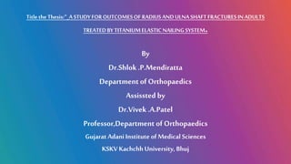 1
Title the Thesis:“_A STUDYFOROUTCOMESOF RADIUSAND ULNA SHAFT FRACTURESIN ADULTS
TREATEDBYTITANIUMELASTIC NAILING SYSTEM.
By
Dr.Shlok.P.Mendiratta
Department of Orthopaedics
Assissted by
Dr.Vivek .A.Patel
Professor,Department of Orthopaedics
Gujarat Adani Institute of Medical Sciences
KSKV Kachchh University, Bhuj
 