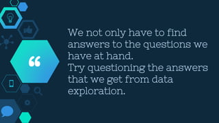 We not only have to find
answers to the questions we
have at hand.
Try questioning the answers
that we get from data
exploration.
“
 