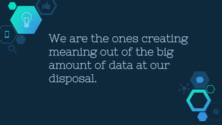 We are the ones creating
meaning out of the big
amount of data at our
disposal.
 