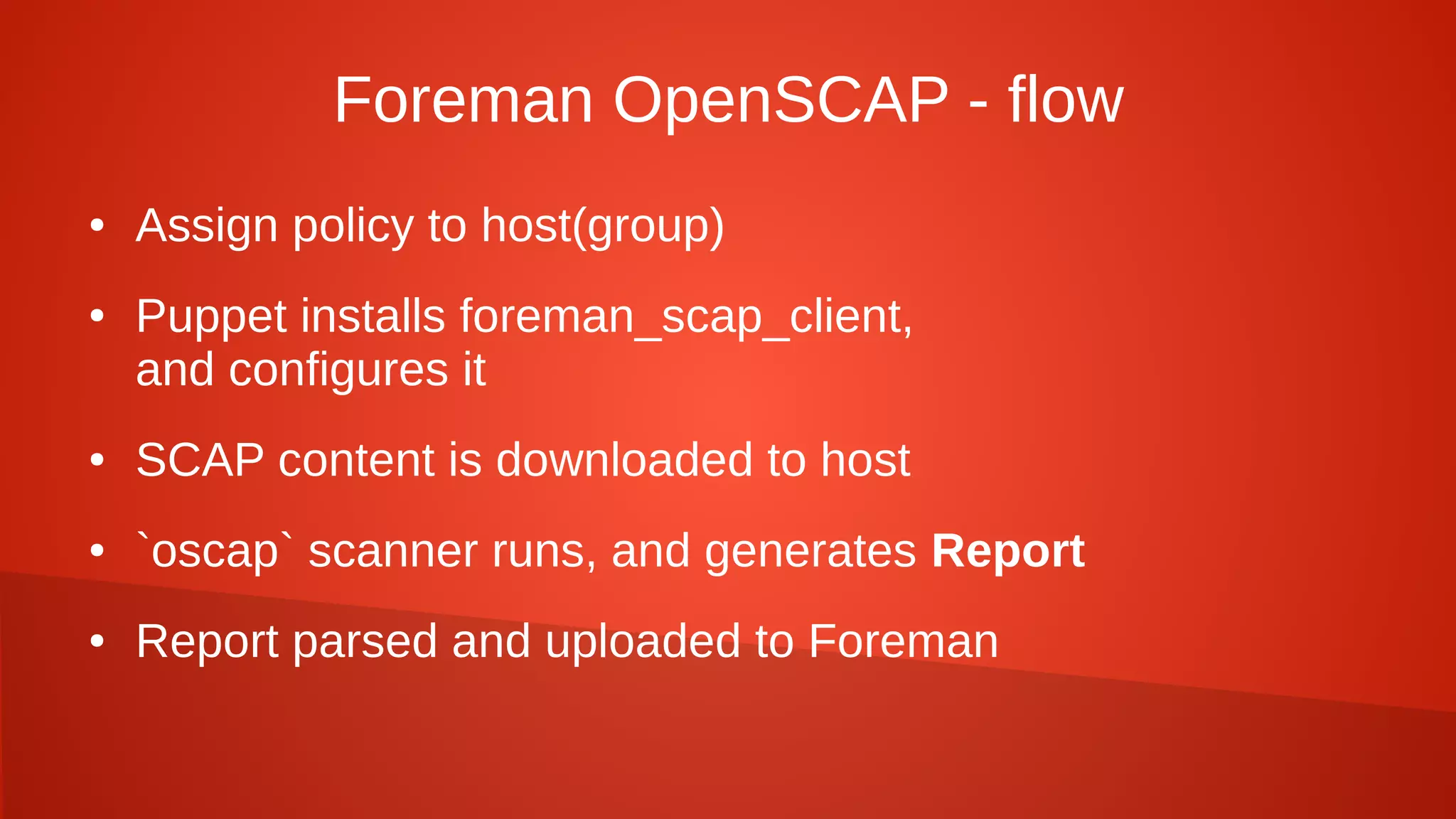 Foreman OpenSCAP - flow
● Assign policy to host(group)
● Puppet installs foreman_scap_client,
and configures it
● SCAP content is downloaded to host
● `oscap` scanner runs, and generates Report
● Report parsed and uploaded to Foreman
 