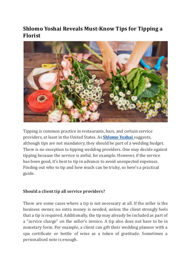 Shlomo Yoshai Reveals Must-Know Tips for Tipping a
Florist
Tipping is common practice in restaurants, bars, and certain service
providers, at least in the United States. As Shlomo Yoshai suggests,
although tips are not mandatory, they should be part of a wedding budget.
There is no exception to tipping wedding providers. One may decide against
tipping because the service is awful, for example. However, if the service
has been good, it’s best to tip in advance to avoid unexpected expenses.
Finding out who to tip and how much can be tricky, so here’s a practical
guide.
Should a client tip all service providers?
There are some cases where a tip is not necessary at all. If the seller is the
business owner, no extra money is needed, unless the client strongly feels
that a tip is required. Additionally, the tip may already be included as part of
a “service charge” on the seller’s invoice. A tip also does not have to be in
monetary form. For example, a client can gift their wedding planner with a
spa certificate or bottle of wine as a token of gratitude. Sometimes a
personalised note is enough.
 