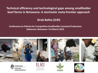 Technical efficiency and technological gaps among smallholder
beef farms in Botswana: A stochastic meta-frontier approach
Sirak Bahta (ILRI)
Conference on Policies for Competitive Smallholder Livestock Production
Gaborone, Botswana, 4-6 March 2015
 