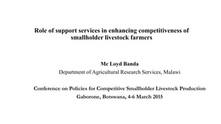 Role of support services in enhancing competitiveness of
smallholder livestock farmers
Mc Loyd Banda
Department of Agricultural Research Services, Malawi
Conference on Policies for Competitive Smallholder Livestock Production
Gaborone, Botswana, 4-6 March 2015
 