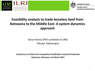 Feasibility analysis to trade boneless beef from
Botswana to the Middle East: A system dynamics
approach
Kanar Hamza (PhD candidate at UNE)
Hikuepi Katjiuongua
Conference on Policies for Competitive Smallholder Livestock Production
Gaborone, Botswana, 4-6 March 2015
1
 