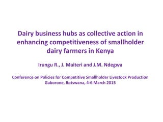 Dairy business hubs as collective action in
enhancing competitiveness of smallholder
dairy farmers in Kenya
Irungu R., J. Maiteri and J.M. Ndegwa
Conference on Policies for Competitive Smallholder Livestock Production
Gaborone, Botswana, 4-6 March 2015
 