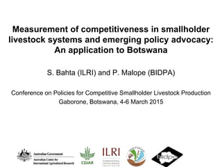 Measurement of competitiveness in smallholder
livestock systems and emerging policy advocacy:
An application to Botswana
S. Bahta (ILRI) and P. Malope (BIDPA)
Conference on Policies for Competitive Smallholder Livestock Production
Gaborone, Botswana, 4-6 March 2015
 