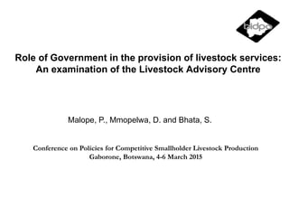 Role of Government in the provision of livestock services:
An examination of the Livestock Advisory Centre
Malope, P., Mmopelwa, D. and Bhata, S.
Conference on Policies for Competitive Smallholder Livestock Production
Gaborone, Botswana, 4-6 March 2015
 