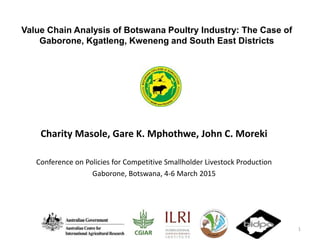 Value Chain Analysis of Botswana Poultry Industry: The Case of
Gaborone, Kgatleng, Kweneng and South East Districts
Charity Masole, Gare K. Mphothwe, John C. Moreki
Conference on Policies for Competitive Smallholder Livestock Production
Gaborone, Botswana, 4-6 March 2015
1
 