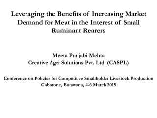 Leveraging the Benefits of Increasing Market
Demand for Meat in the Interest of Small
Ruminant Rearers
Meeta Punjabi Mehta
Creative Agri Solutions Pvt. Ltd. (CASPL)
Conference on Policies for Competitive Smallholder Livestock Production
Gaborone, Botswana, 4-6 March 2015
 