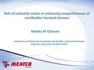 Role of collective action in enhancing competitiveness of
smallholder livestock farmers
Conference on Policies for Competitive Smallholder Livestock Production
Gaborone, Botswana, 4-6 March 2015
Vehaka M Tjimune
 