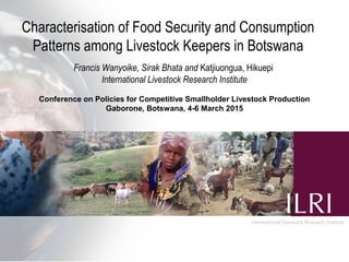 Characterisation of Food Security and Consumption
Patterns among Livestock Keepers in Botswana
Francis Wanyoike, Sirak Bhata and Katjiuongua, Hikuepi
International Livestock Research Institute
Conference on Policies for Competitive Smallholder Livestock Production
Gaborone, Botswana, 4-6 March 2015
 