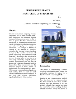 SENSOR BASED HEALTH
                      MONITORING OF STRUCTURES
                                                                            By,
                                                                    M. Mayur,
                          Siddharth Institute of Engineering and Technology,
                                                                         Puttur.
Abstract:

Structure is an element composing of many
components such as beams, columns, roofs,
slabs, foundations and basements. Without
beams and columns, no structure is able to
stand on ground. But these structures also
damage due to temperature conditions they
expose, mismanagement during construction
and lack of quality of control in
construction. The damage is defined as
changes to the material or geometric
properties of a structural system, including
changes to the boundary conditions and
system connectivity, which adversely affect
the system’s performance. The SHM process
involves the observation of a system over
time using periodically sampled dynamic
response measurements from an array of
sensors, the extraction of damage-sensitive
features from these measurements, and the
statistical analysis of these features to       Introduction:
determine the current state of system health.
After extreme events, such as earthquakes or    The process of implementing a damage
blast loading, SHM is used for rapid            detection and characterization strategy for
condition screening and aims to provide, in     engineering structures is referred to as
near real time, reliable information            Structural Health Monitoring (SHM).
regarding the integrity of the structure.
                                                Qualitative and non-continuous methods
                                                have long been used to evaluate structures
                                                for their capacity to serve their intended
                                                purpose. Since the beginning of the 19th
                                                century, railroad wheel-tappers have used
                                                the sound of a hammer striking the train
                                                wheel to evaluate if damage was present. In
 