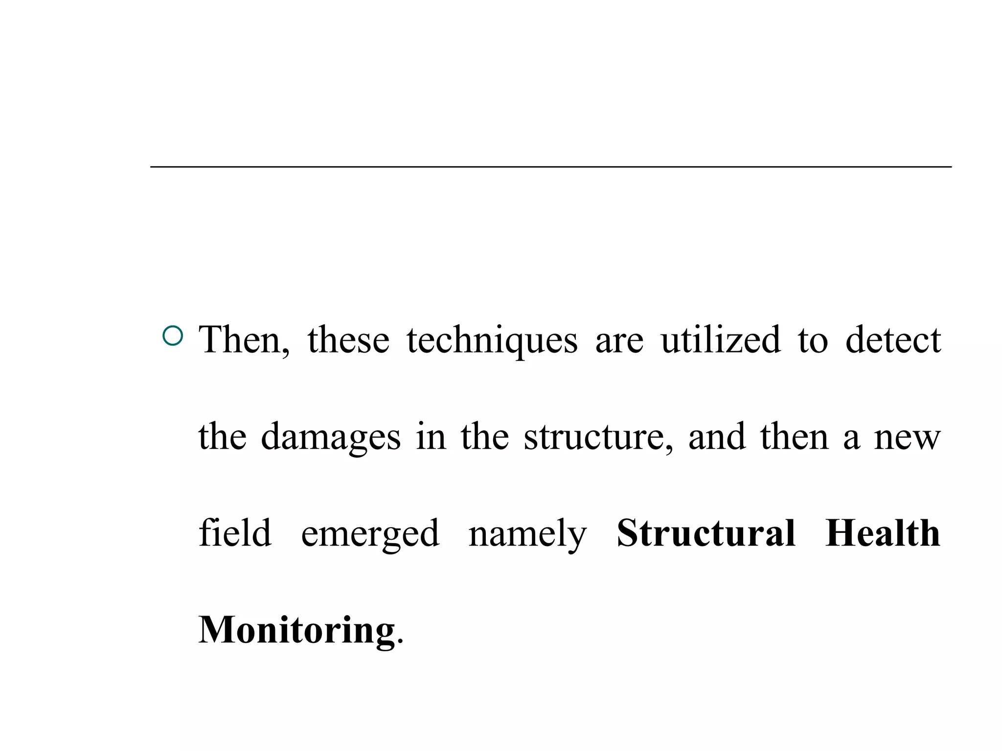  Then, these techniques are utilized to detect
the damages in the structure, and then a new
field emerged namely Structural Health
Monitoring.
 