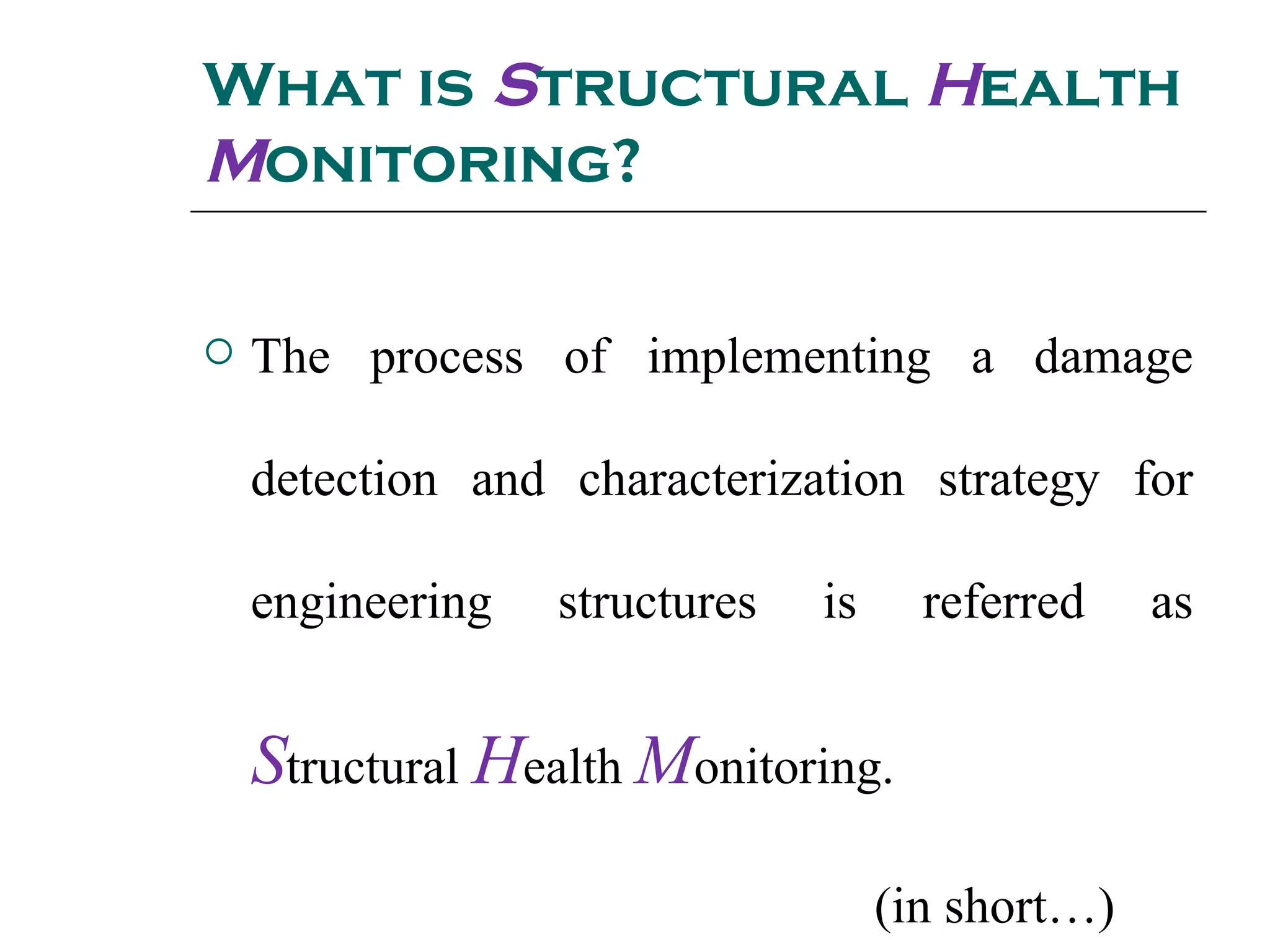 What is Structural Health
Monitoring?
 The process of implementing a damage
detection and characterization strategy for
engineering structures is referred as
Structural Health Monitoring.
(in short…)
 