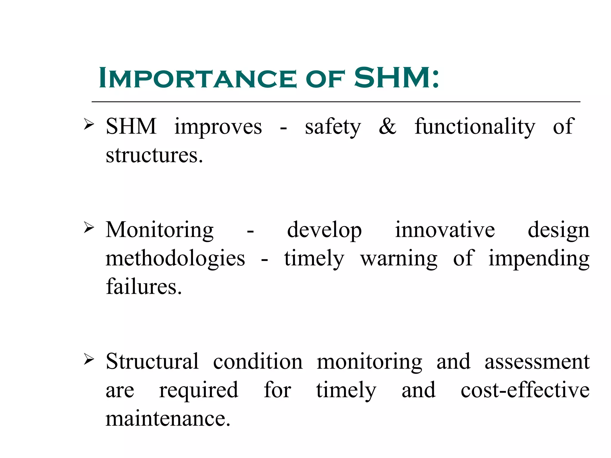 Importance of SHM:
 SHM improves - safety & functionality of
structures.
 Monitoring - develop innovative design
methodologies - timely warning of impending
failures.
 Structural condition monitoring and assessment
are required for timely and cost-effective
maintenance.
 
