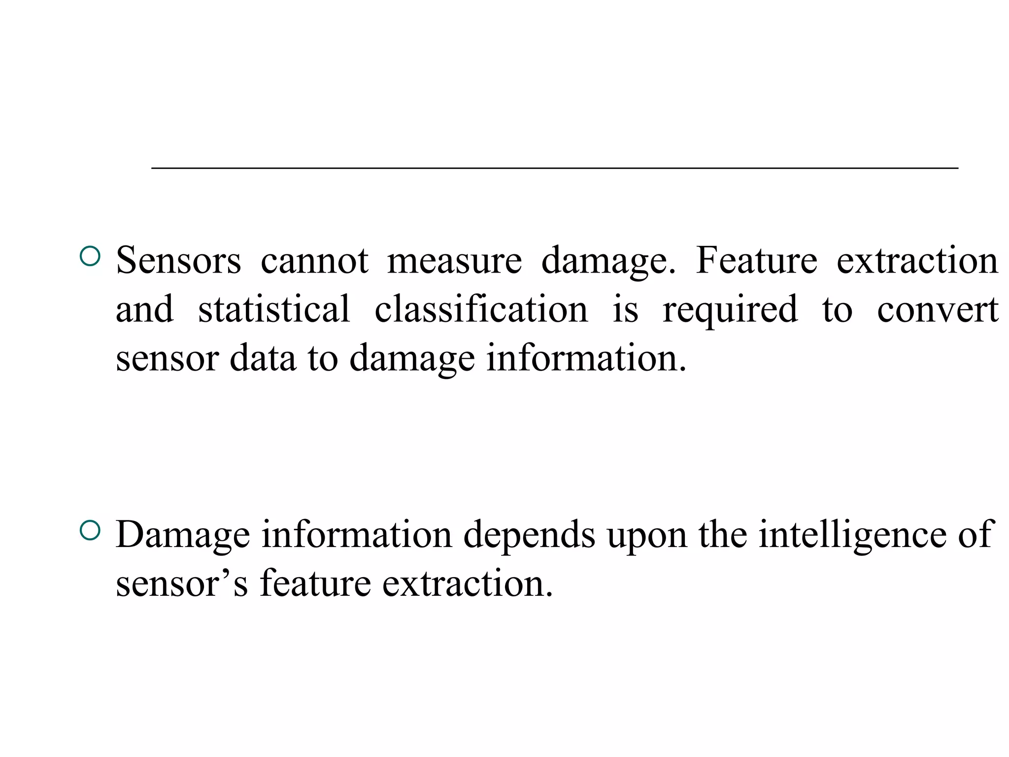  Sensors cannot measure damage. Feature extraction
and statistical classification is required to convert
sensor data to damage information.
 Damage information depends upon the intelligence of
sensor’s feature extraction.
 