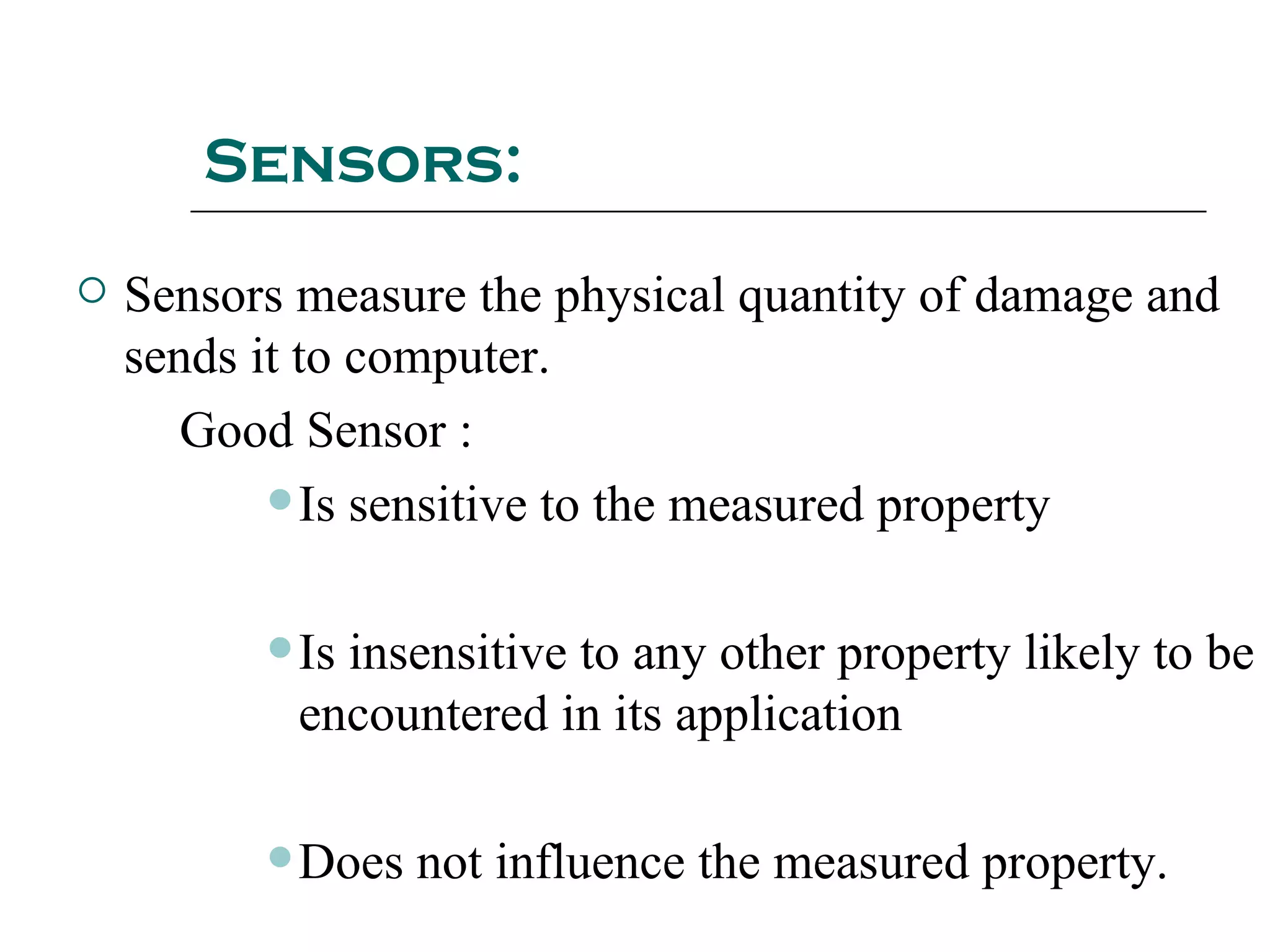 Sensors:
 Sensors measure the physical quantity of damage and
sends it to computer.
Good Sensor :
Is sensitive to the measured property
Is insensitive to any other property likely to be
encountered in its application
Does not influence the measured property.
 