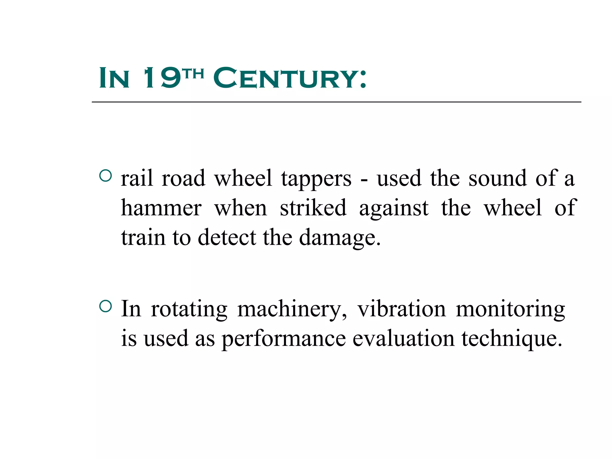In 19th Century:


   rail road wheel tappers - used the sound of a
    hammer when striked against the wheel of
    train to detect the damage.

   In rotating machinery, vibration monitoring
    is used as performance evaluation technique.
 