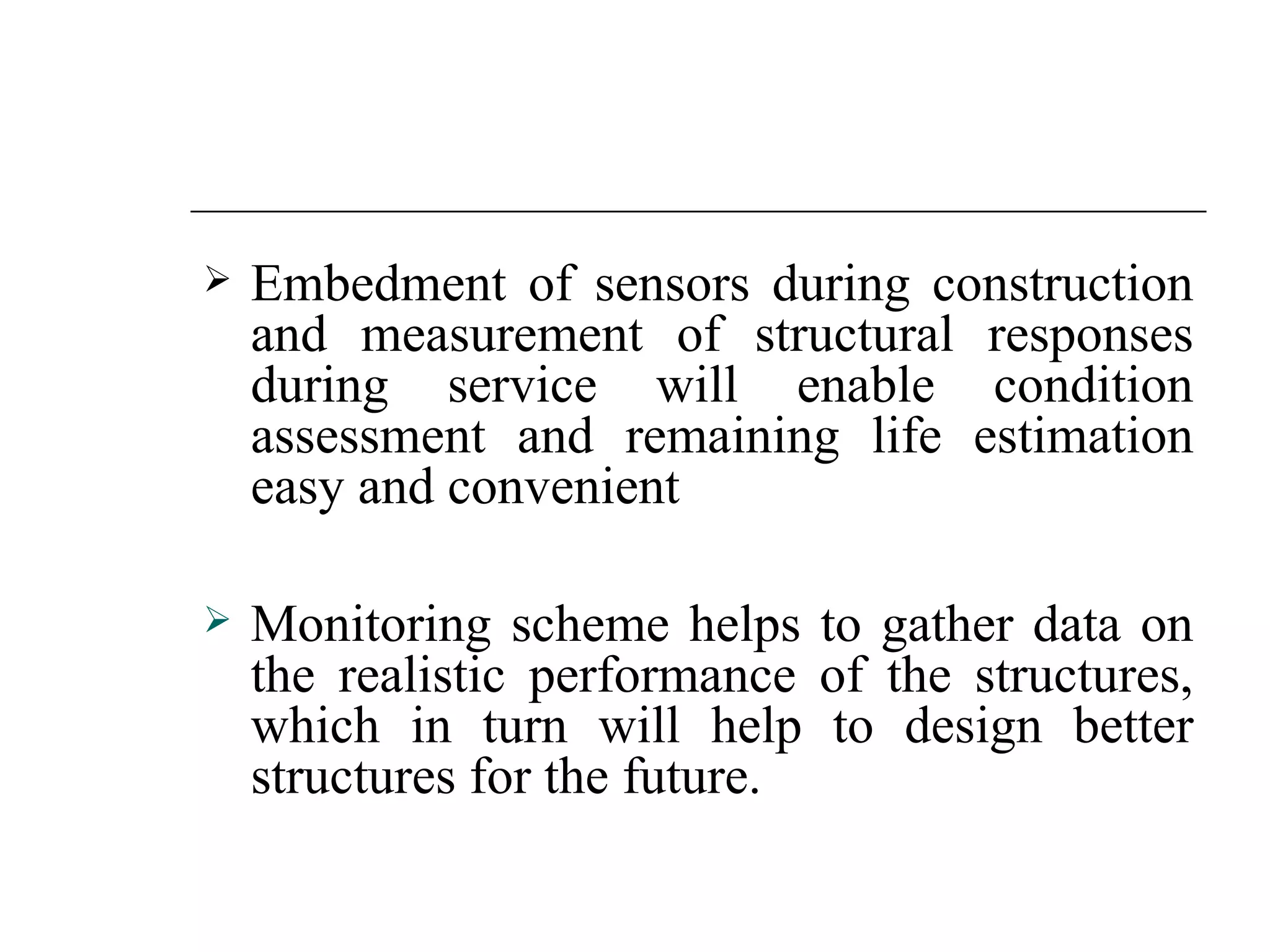    Embedment of sensors during construction
    and measurement of structural responses
    during service will enable condition
    assessment and remaining life estimation
    easy and convenient

   Monitoring scheme helps to gather data on
    the realistic performance of the structures,
    which in turn will help to design better
    structures for the future.
 