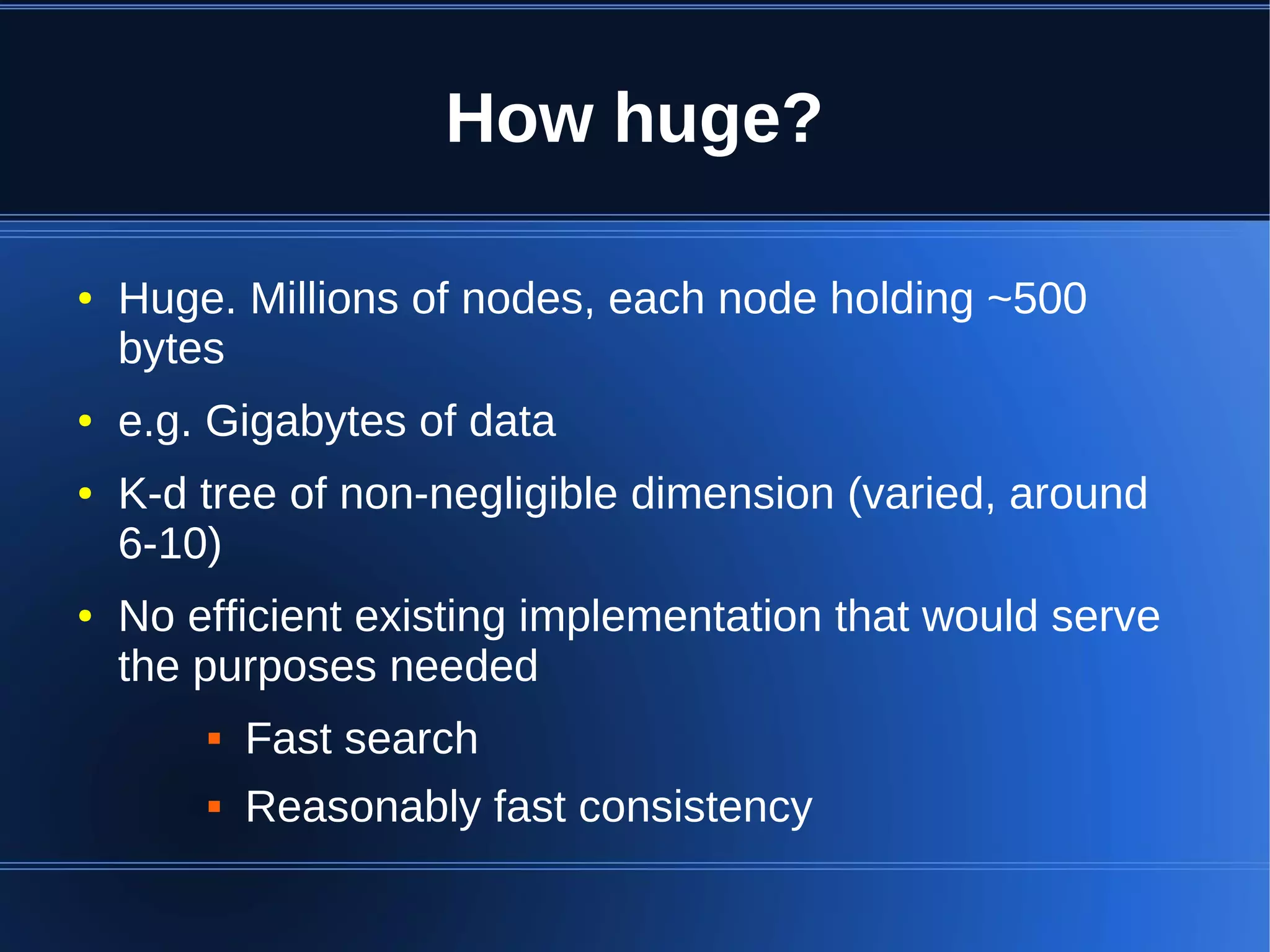 How huge?

●   Huge. Millions of nodes, each node holding ~500
    bytes
●   e.g. Gigabytes of data
●   K-d tree of non-negligible dimension (varied, around
    6-10)
●   No efficient existing implementation that would serve
    the purposes needed
           Fast search
           Reasonably fast consistency
 