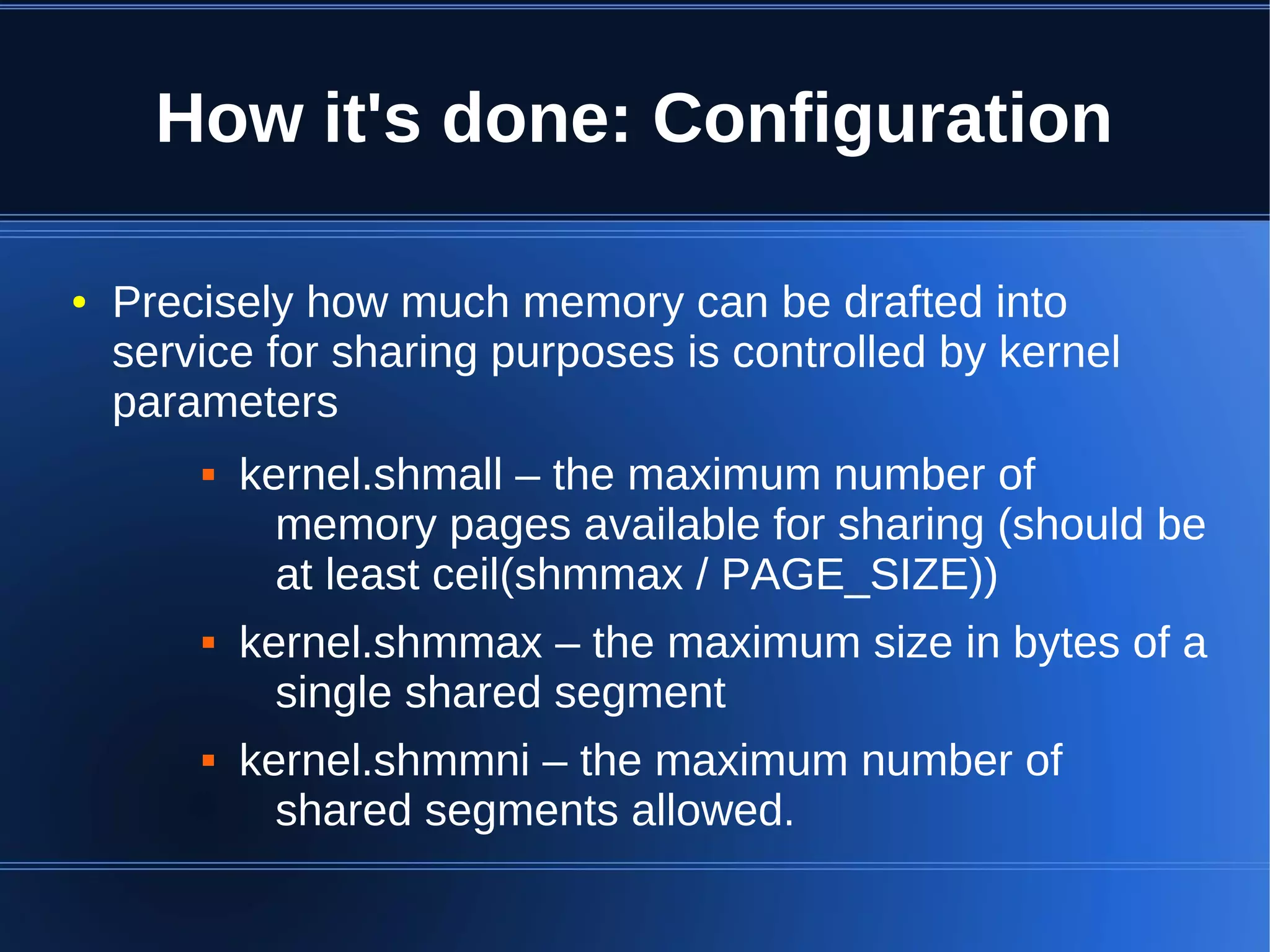 How it's done: Configuration

●   Precisely how much memory can be drafted into
    service for sharing purposes is controlled by kernel
    parameters
           kernel.shmall – the maximum number of
              memory pages available for sharing (should be
              at least ceil(shmmax / PAGE_SIZE))
           kernel.shmmax – the maximum size in bytes of a
              single shared segment
           kernel.shmmni – the maximum number of
              shared segments allowed.
 