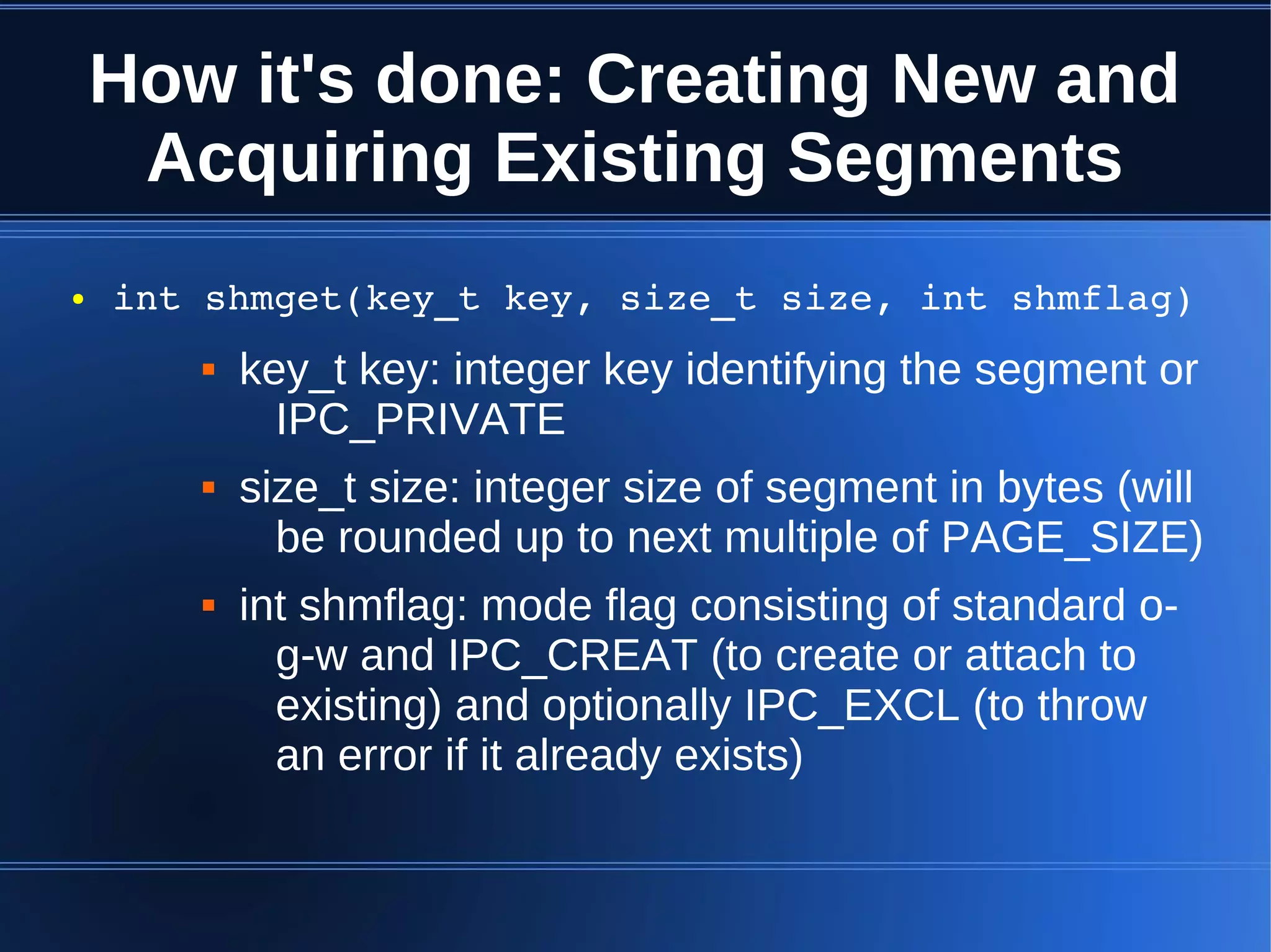 How it's done: Creating New and
     Acquiring Existing Segments
●   int shmget(key_t key, size_t size, int shmflag)
          key_t key: integer key identifying the segment or
             IPC_PRIVATE
          size_t size: integer size of segment in bytes (will
             be rounded up to next multiple of PAGE_SIZE)
          int shmflag: mode flag consisting of standard o-
             g-w and IPC_CREAT (to create or attach to
             existing) and optionally IPC_EXCL (to throw
             an error if it already exists)
 