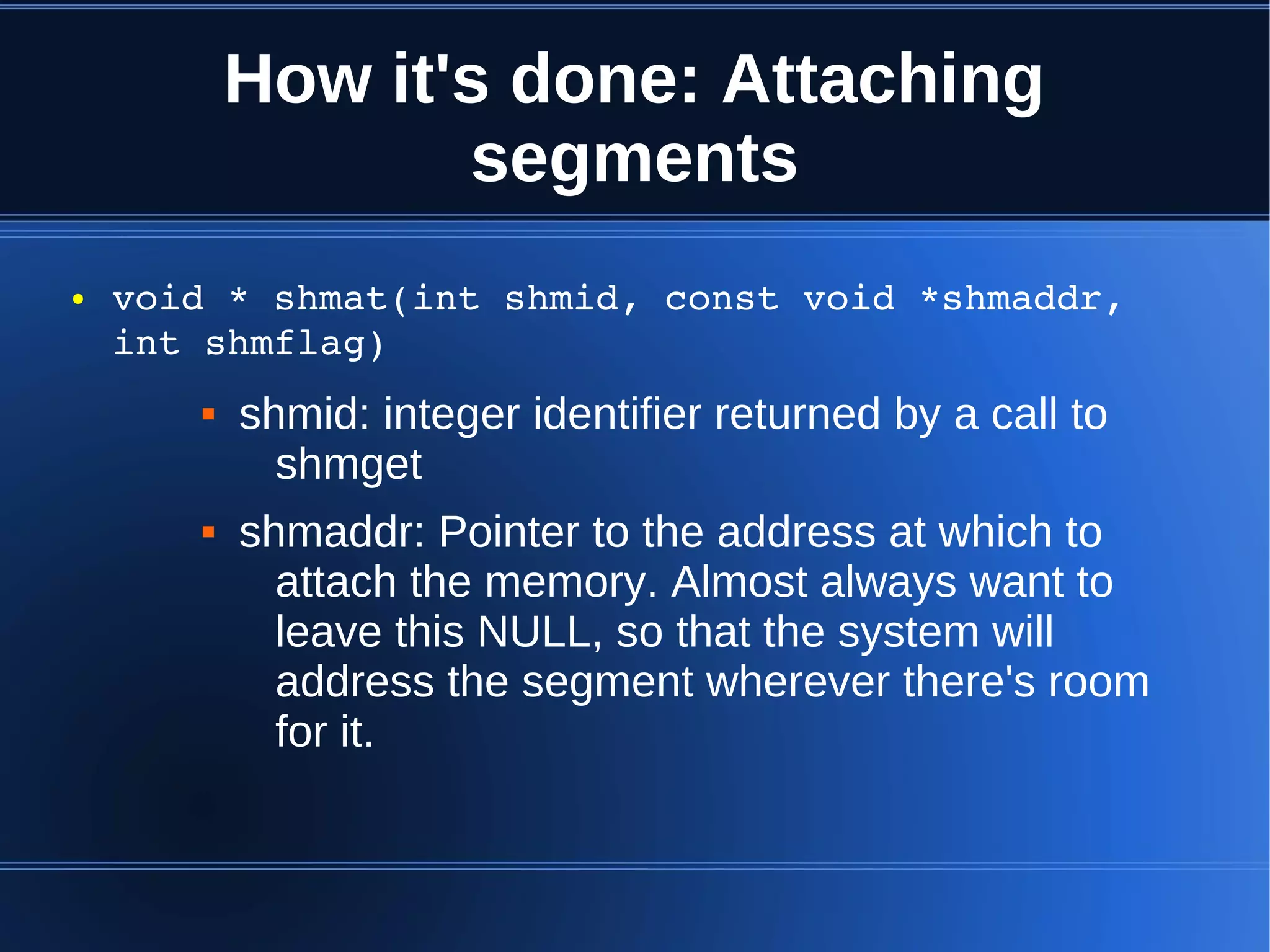 How it's done: Attaching
                  segments
●   void * shmat(int shmid, const void *shmaddr, 
    int shmflag)
          shmid: integer identifier returned by a call to
             shmget
          shmaddr: Pointer to the address at which to
             attach the memory. Almost always want to
             leave this NULL, so that the system will
             address the segment wherever there's room
             for it.
 