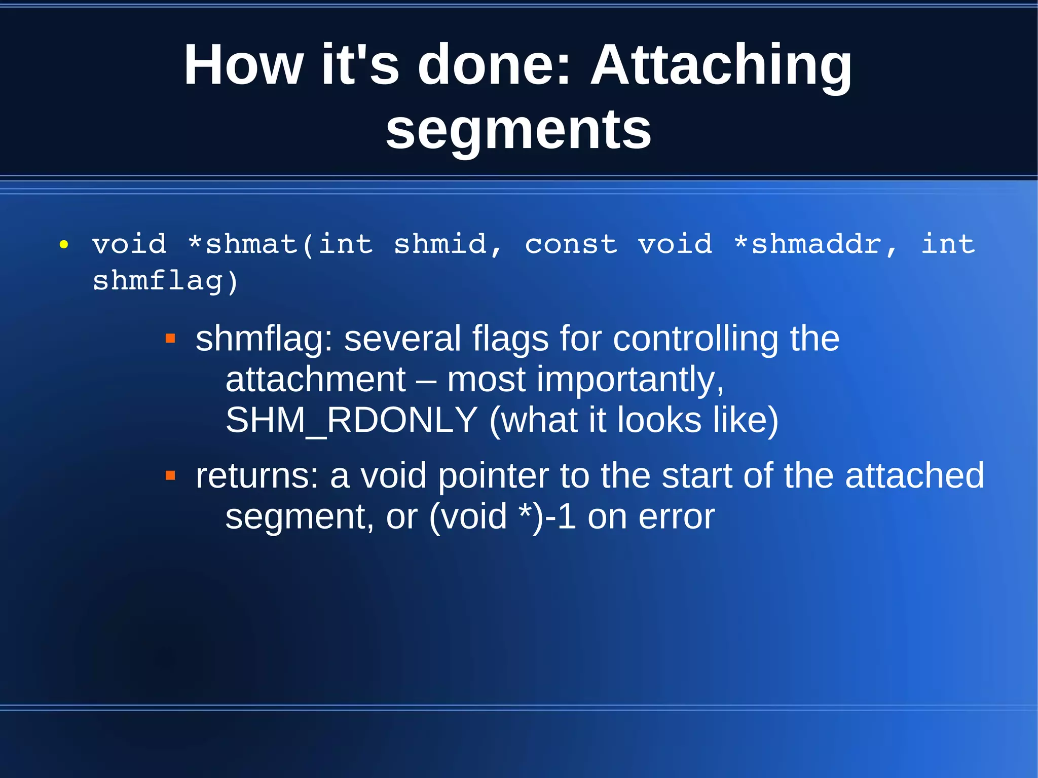 How it's done: Attaching
                  segments
●   void *shmat(int shmid, const void *shmaddr, int 
    shmflag)
          shmflag: several flags for controlling the
             attachment – most importantly,
             SHM_RDONLY (what it looks like)
          returns: a void pointer to the start of the attached
             segment, or (void *)-1 on error
 