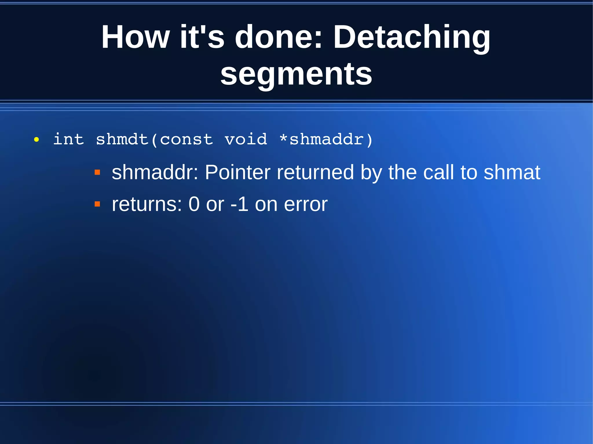 How it's done: Detaching
                   segments
●   int shmdt(const void *shmaddr)
          shmaddr: Pointer returned by the call to shmat
          returns: 0 or -1 on error
 
