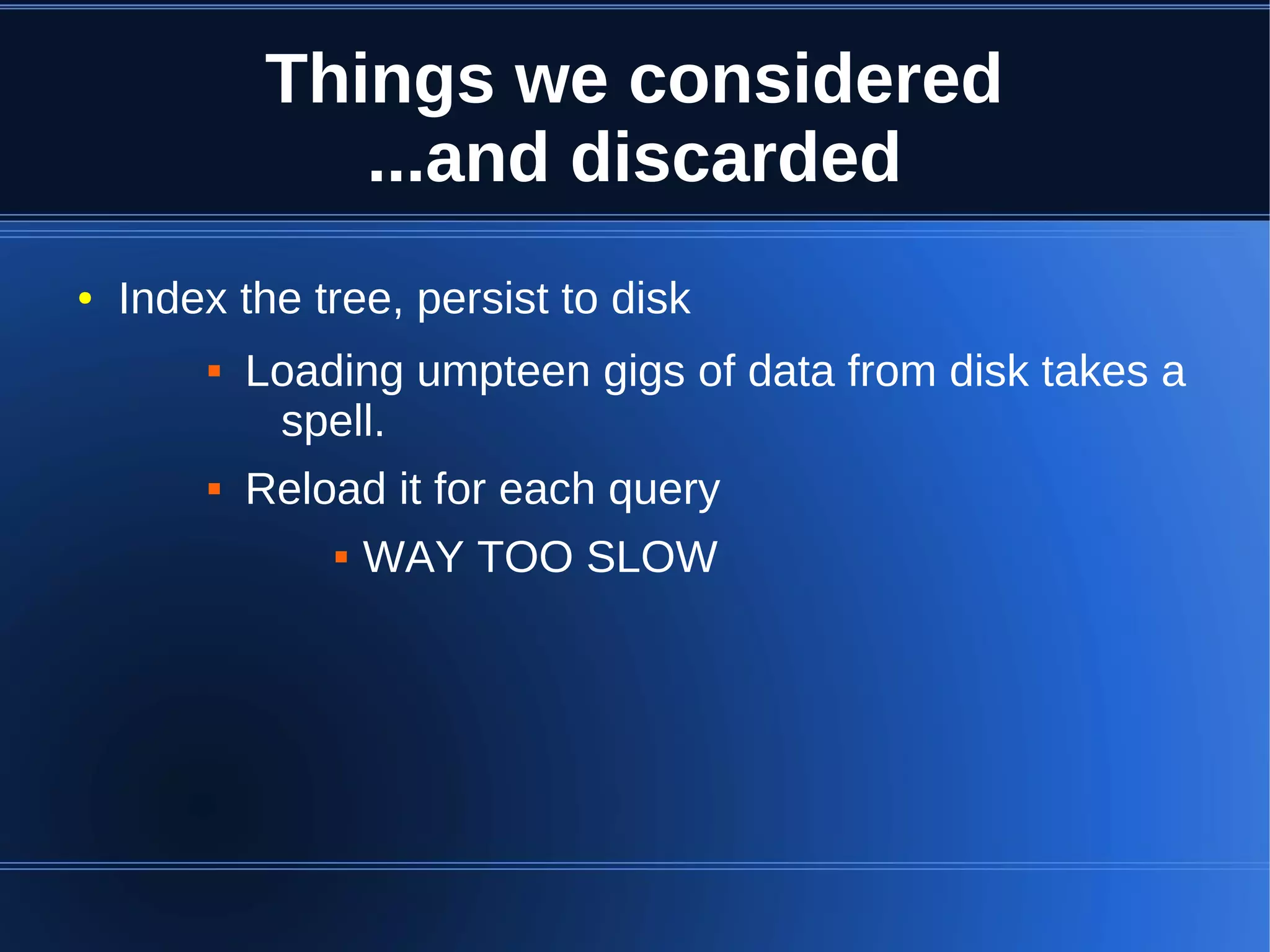 Things we considered
                ...and discarded
●   Index the tree, persist to disk
           Loading umpteen gigs of data from disk takes a
             spell.
           Reload it for each query
                   WAY TOO SLOW
 