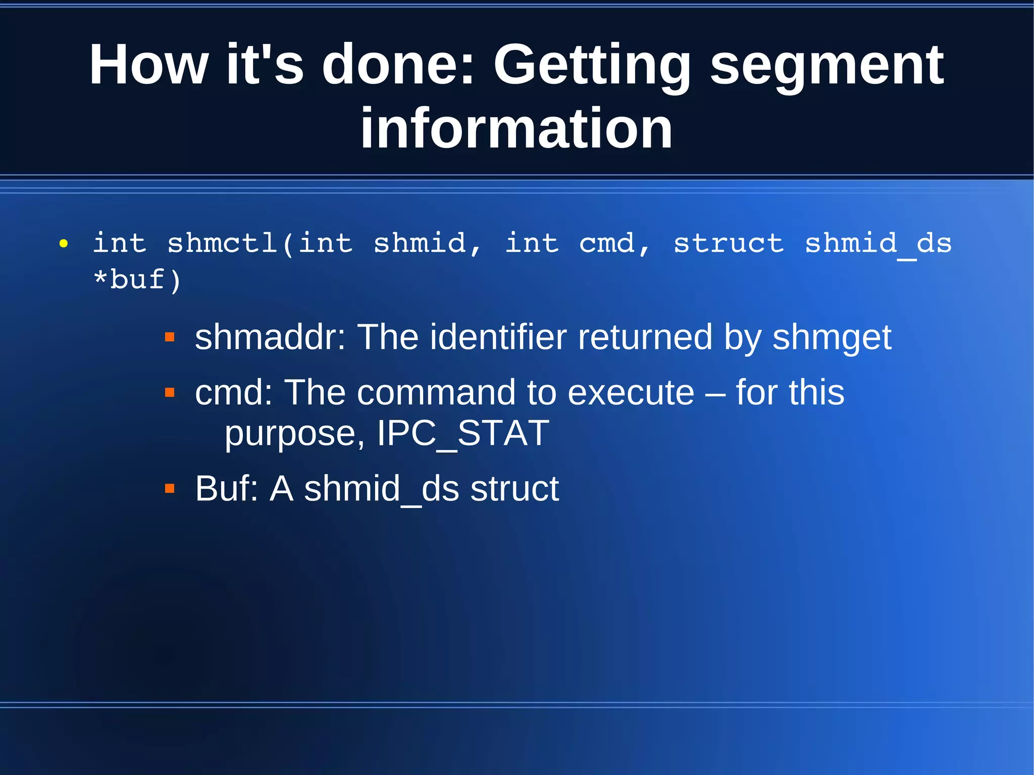 How it's done: Getting segment
              information
●   int shmctl(int shmid, int cmd, struct shmid_ds 
    *buf)
          shmaddr: The identifier returned by shmget
          cmd: The command to execute – for this
            purpose, IPC_STAT
          Buf: A shmid_ds struct
 