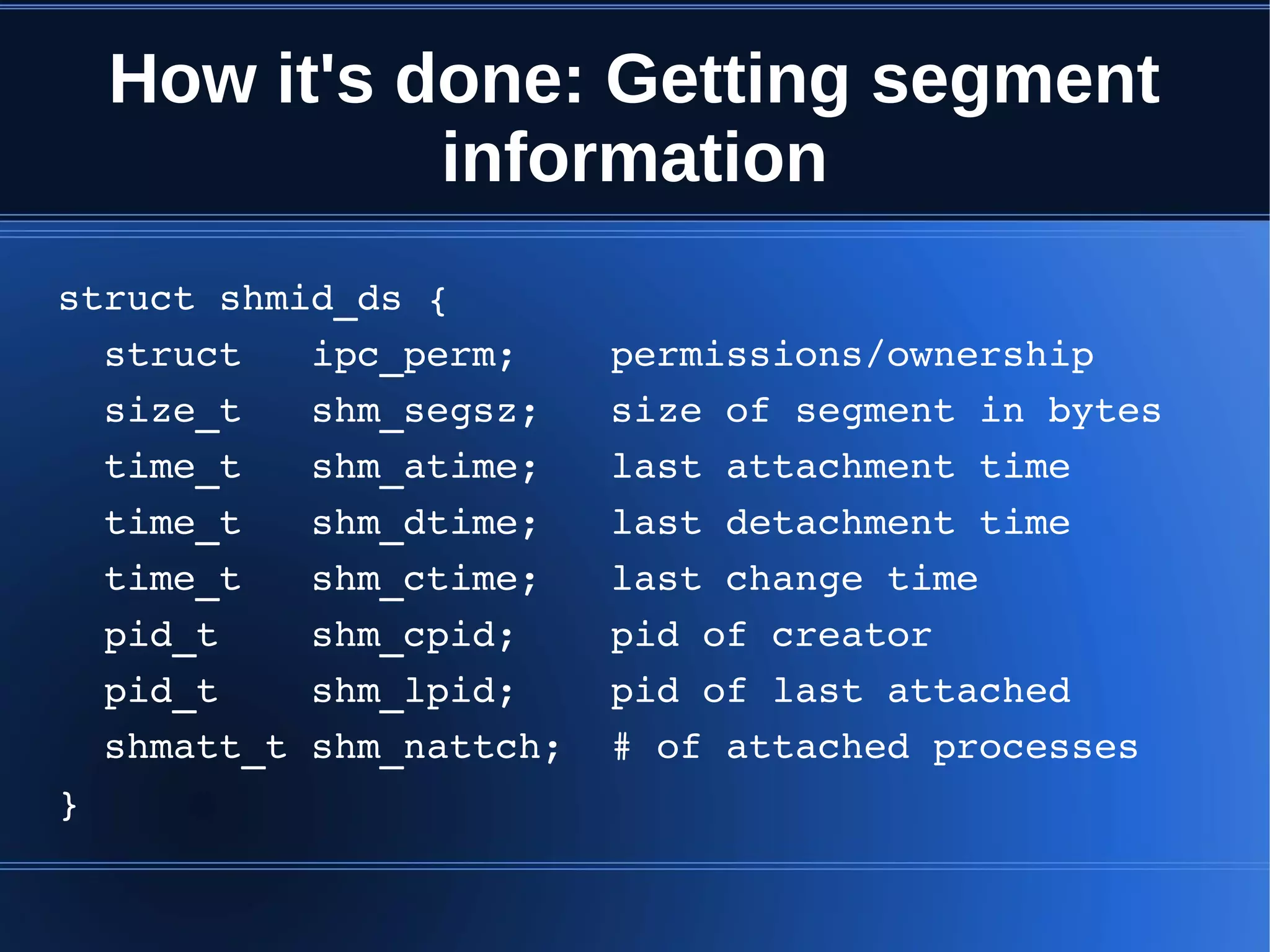 How it's done: Getting segment
            information
struct shmid_ds {
  struct   ipc_perm;    permissions/ownership
  size_t   shm_segsz;   size of segment in bytes
  time_t   shm_atime;   last attachment time
  time_t   shm_dtime;   last detachment time
  time_t   shm_ctime;   last change time
  pid_t    shm_cpid;    pid of creator
  pid_t    shm_lpid;    pid of last attached
  shmatt_t shm_nattch;  # of attached processes
}
 