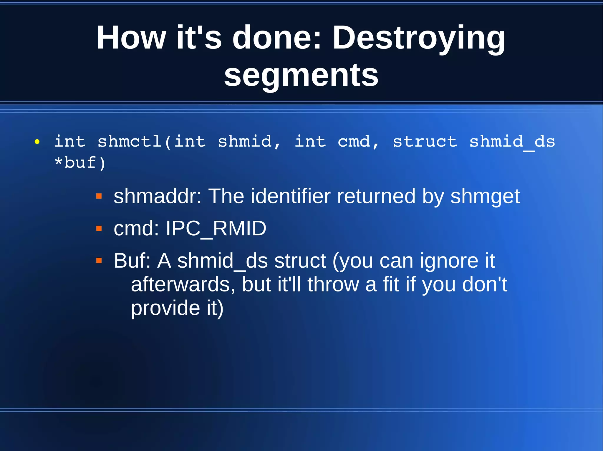 How it's done: Destroying
               segments
●   int shmctl(int shmid, int cmd, struct shmid_ds 
    *buf)
          shmaddr: The identifier returned by shmget
          cmd: IPC_RMID
          Buf: A shmid_ds struct (you can ignore it
            afterwards, but it'll throw a fit if you don't
            provide it)
 