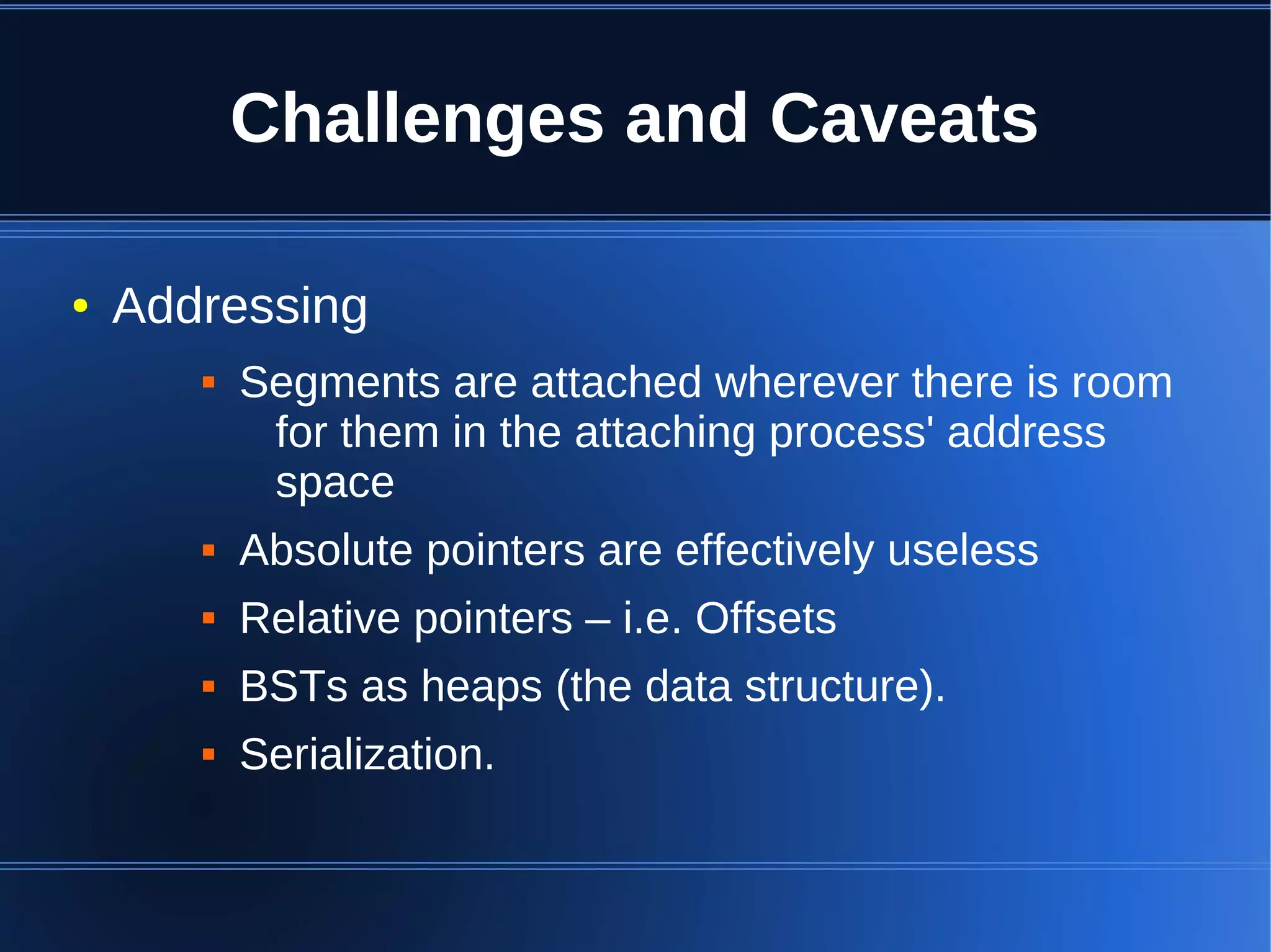 Challenges and Caveats

●   Addressing
          Segments are attached wherever there is room
            for them in the attaching process' address
            space
          Absolute pointers are effectively useless
          Relative pointers – i.e. Offsets
          BSTs as heaps (the data structure).
          Serialization.
 