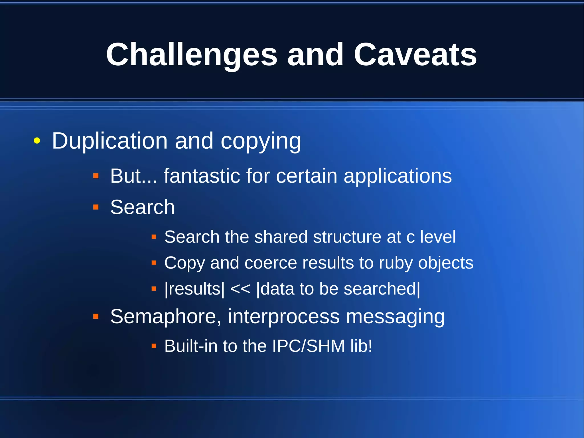 Challenges and Caveats

●   Duplication and copying
          But... fantastic for certain applications
          Search
                  Search the shared structure at c level
                  Copy and coerce results to ruby objects
                  |results| << |data to be searched|
          Semaphore, interprocess messaging
                  Built-in to the IPC/SHM lib!
 