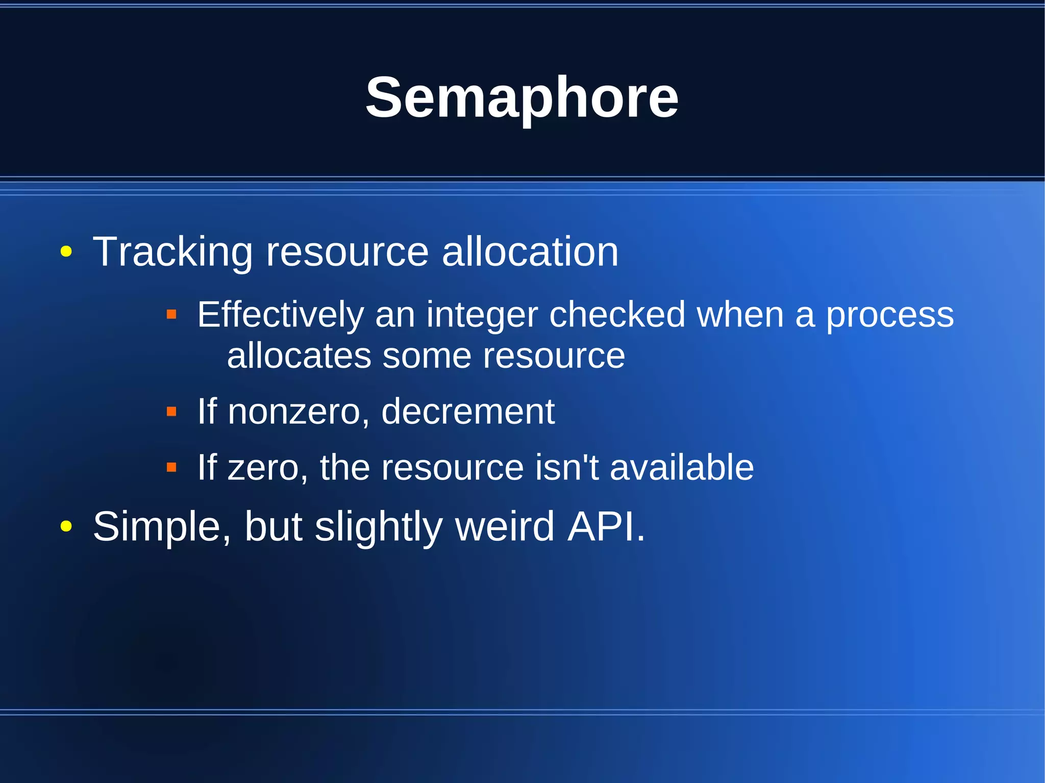 Semaphore

●   Tracking resource allocation
           Effectively an integer checked when a process
              allocates some resource
           If nonzero, decrement
           If zero, the resource isn't available
●   Simple, but slightly weird API.
 